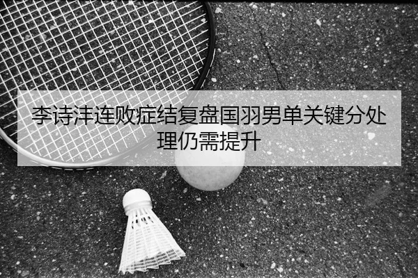 李诗沣连败症结复盘国羽男单关键分处理仍需提升